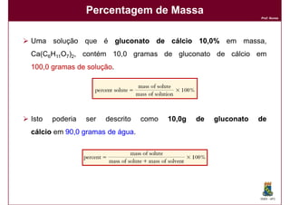 Percentagem de Massa
                                                                  Prof. Nunes




Uma solução que é gluconato de cálcio 10,0% em massa,
                                      10,
Ca(C6H11O7)2, contém 10,0 gramas de gluconato de cálcio em
100,
100,0 gramas de solução
                solução.




Isto   poderia   ser   descrito   como   10,0g
                                         10,     de   gluconato   de
cálcio em 90,0 gramas de água
          90,            água.




                                                                  DQOI - UFC
 