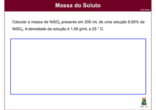 Massa do Soluto
                                                                 Prof. Nunes




Calcular a massa de NiSO4 presente em 200 mL de uma solução 6,00% de
NiSO4. A densidade da solução é 1,06 g/mL a 25 ° C.




                                                                 DQOI - UFC
 