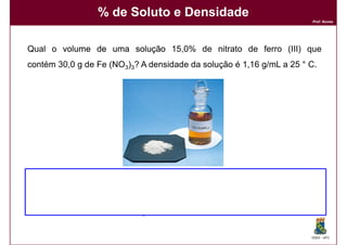 % de Soluto e Densidade
                                                                      Prof. Nunes




Qual o volume de uma solução 15,0% de nitrato de ferro (III) que
contém 30,0 g de Fe (NO3)3? A densidade da solução é 1,16 g/mL a 25 ° C.




                                                                      DQOI - UFC
 