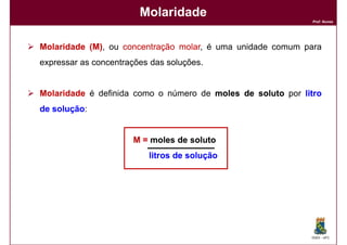 Molaridade
                                                             Prof. Nunes




Molaridade (M), ou concentração molar é uma unidade comum para
           (M)                  molar,
expressar as concentrações das soluções.


Molaridade é definida como o número de moles de soluto por litro
de solução:
   solução


                      M = moles de soluto
                          litros de solução




                                                             DQOI - UFC
 