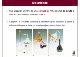 Molaridade
                                                                   Prof. Nunes




Para preparar um litro de uma solução de 1M, um mol de soluto é
colocado em um balão volumétrico de 1L.


A seguir, o solvente suficiente é adicionado para dissolver o soluto e
solvente até que o volume da solução seja exatamente um litro
                                                        litro.




                                                                   DQOI - UFC
 
