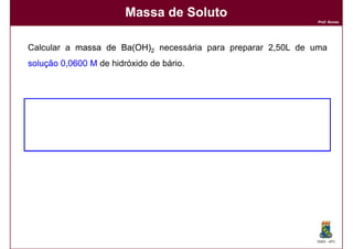 Massa de Soluto
                                                               Prof. Nunes




Calcular a massa de Ba(OH)2 necessária para preparar 2,50L de uma
solução 0,0600 M de hidróxido de bário.




                                                              DQOI - UFC
 