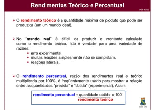 Rendimentos Teórico e Percentual
                                                                  Prof. Nunes




O rendimento teórico é a quantidade máxima de produto que pode ser
produzida (em um mundo ideal).


No “mundo real” é difícil de produzir o montante calculado
     mundo real
como o rendimento teórico. Isto é verdade para uma variedade de
razões:
        erro experimental.
        muitas reações simplesmente não se completam.
        reações laterais.


O rendimento percentual, razão dos rendimentos real e teórico
                 percentual
multiplicada por 100%, é freqüentemente usado para mostrar a relação
                 100%
entre as quantidades “prevista” e “obtida” (experimental). Assim:

        rendimento percentual = quantidade obtida x 100
                               rendimento teórico
                                                                  DQOI - UFC
 
