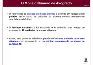 O Mol e o Número de Avogrado
                                                                   Prof. Nunes




O valor exato da unidade de massa atômica é definida em relação a um
padrão assim como as unidades do sistema métrico representam
padrão,
quantidades definidas.


O isótopo carbono-12 foi escolhido e é atribuída uma massa de
           carbono-
exatamente 12 unidades de massa atômica
                                atômica.


Assim, este ponto de referência padrão define uma unidade de massa
atômica como exatamente um duodécimo da massa de um átomo de
carbono-12.
carbono




                                                                   DQOI - UFC
 
