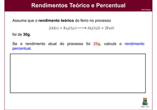Rendimentos Teórico e Percentual
                                                             Prof. Nunes




Assuma que o rendimento teórico do ferro no processo


foi de 30g.
       30g

Se o rendimento atual do processo foi 25g, calcule o rendimento
                                      25g
percentual.
percentual

Solução:
Solução:

                 Rendimento % =    rendimento atual x 100
                                  rendimento teórico

                              = 25 x 100 = 83,3%
                                           83,
                                30




                                                             DQOI - UFC
 