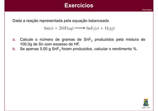 Exercícios
                                                                   Prof. Nunes




Dada a reação representada pela equação balanceada



a.   Calcule o número de gramas de SnF2 produzidos pela mistura de
     100,0g de Sn com excesso de HF.
b.   Se apenas 5,00 g SnF2 foram produzidos, calcular o rendimento %.




                                                                   DQOI - UFC
 