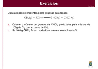 Exercícios
                                                                 Prof. Nunes




Dada a reação representada pela equação balanceada



a.   Calcule o número de gramas de CHCl3 produzidos pela mistura de
     105g de Cl2 com excesso de CH4.
b.   Se 10,0 g CHCl3 foram produzidos, calcular o rendimento %.




                                                                 DQOI - UFC
 