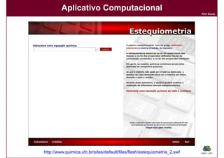 Aplicativo Computacional
                                                                           Prof. Nunes




http://www.quimica.ufc.br/sites/default/files/flash/estequiometria_2.swf   DQOI - UFC
 