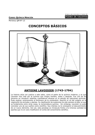 CURSO: QUÍMICA MENCIÓN
MATERIAL QM N° 13


                        CONCEPTOS BÁSICOS




                   ANTOINE LAVOISIER (1743-1794)
  La historia sitúa con justicia a este sabio, como el padre de la química moderna…y es que
  Lavoisier hizo más por la química que ningún hombre, antes o después. Fue uno de los
  pioneros en introducir sistemas cuantitativos eficaces en el estudio de reacciones químicas.
  Pudo explicar certeramente el fenómeno de la combustión. Descifró el rol del oxígeno en la
  respiración de animales y plantas. Su clasificación de sustancias ha sido siempre el pilar en que
  se fundamenta entre otras cosas, la nomenclatura química. Sin embargo, Lavoisier no pudo
  concretar uno de sus sueños como científico. Sus intentos no lo condujeron al descubrimiento
  de un nuevo elemento. Aún así, esta paradoja es minúscula frente a la inmensa cantidad de
  aportes que no en vano modificaron el rumbo del conocimiento científico.
 