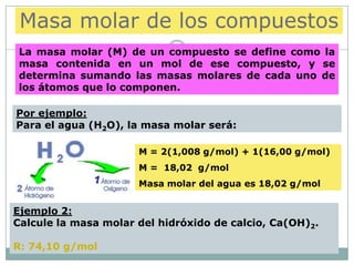 Masa molar de los compuestos
 La masa molar (M) de un compuesto se define como la
 masa contenida en un mol de ese compuesto, y se
 determina sumando las masas molares de cada uno de
 los átomos que lo componen.

Por ejemplo:
Para el agua (H2O), la masa molar será:

                      M = 2(1,008 g/mol) + 1(16,00 g/mol)
                      M = 18,02 g/mol
                      Masa molar del agua es 18,02 g/mol


Ejemplo 2:
Calcule la masa molar del hidróxido de calcio, Ca(OH)2.

R: 74,10 g/mol
 