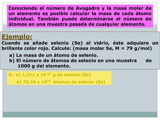 Conociendo el número de Avogadro y la masa molar de
  un elemento es posible calcular la masa de cada átomo
  individual. También puede determinarse el número de
  átomos en una muestra pesada de cualquier elemento.

Ejemplo:
Cuando se añade selenio (Se) al vidrio, éste adquiere un
brillante color rojo. Calcule: (masa molar Se, M = 79 g/mol)
  a) La masa de un átomo de selenio.
  b) El número de átomos de selenio en una muestra     de
      1000 g del elemento.
  R: a) 1,311 x 10-22 g de selenio (Se)
     b) 76,24 x 1023 átomos de selenio (Se)
 