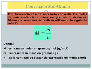 Conversión Mol-Gramo
    Con frecuencia resulta necesario convertir los moles
    de una sustancia a masa en gramos o viceversa.
    Dichas conversiones se realizan utilizando la siguiente
    relación:

                              m
                      M
                              n
Donde:
M   es la masa molar en gramos/mol (g/mol)
m   representa la masa en gramos (g)
n   es la cantidad de sustancia expresada en moles (mol)
 