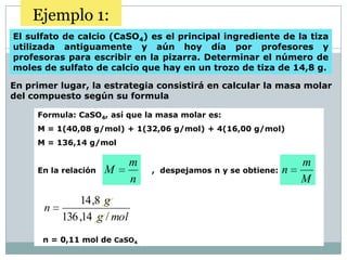 Ejemplo 1:
El sulfato de calcio (CaSO4) es el principal ingrediente de la tiza
utilizada antiguamente y aún hoy día por profesores y
profesoras para escribir en la pizarra. Determinar el número de
moles de sulfato de calcio que hay en un trozo de tiza de 14,8 g.

En primer lugar, la estrategia consistirá en calcular la masa molar
del compuesto según su formula

     Formula: CaSO4, así que la masa molar es:
     M = 1(40,08 g/mol) + 1(32,06 g/mol) + 4(16,00 g/mol)
     M = 136,14 g/mol

                             m                                      m
     En la relación   M          , despejamos n y se obtiene:   n
                             n                                      M
               14 ,8 g
       n
           136 ,14 g / mol
      n = 0,11 mol de CaSO4
 