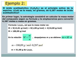 Ejemplo 2:
El ácido acetilsalicílico (C9H8O4) es el principio activo de la
aspirina. ¿Cuál es la masa, en gramos, de 0,287 moles de ácido
acetilsalicílico?

En primer lugar, la estrategia consistirá en calcular la masa molar
del compuesto según su formula y la emplearemos para convertir
0,287 moles a masa en gramos.
     Formula: C9H8O4, así que la masa molar es:
     M = 9(12,01 g/mol) + 8(1,00 g/mol) + 4(16,00 g/mol)
     M = 180,09 g/mol

                          m
     En la relación   M         , despejamos m y se obtiene:   m M n
                          n

        m 180,09 g / mol 0,287 mol
        m = 51,68 g de C9H8O4
 
