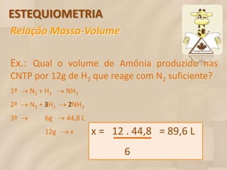 ESTEQUIOMETRIA
Relação Massa-Volume

Ex.: Qual o volume de Amônia produzido nas
CNTP por 12g de H2 que reage com N2 suficiente?
1º  N2 + H2  NH3
2º  N2 + 3H2  2NH3
3º  6g  44,8 L
           12g  x         x = 12 . 44,8 = 89,6 L
                                  6
 