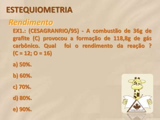 ESTEQUIOMETRIA
 Rendimento
 EX1.: (CESAGRANRIO/95) - A combustão de 36g de
 grafite (C) provocou a formação de 118,8g de gás
 carbônico. Qual foi o rendimento da reação ?
 (C = 12; O = 16)
 a) 50%.
 b) 60%.
 c) 70%.
 d) 80%.
 e) 90%.
 