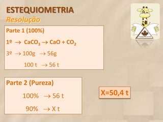 ESTEQUIOMETRIA
Resolução
Parte 1 (100%)
1º  CaCO3 CaO + CO2
3º  100g  56g
      100 t  56 t

Parte 2 (Pureza)
      100%  56 t        X=50,4 t
       90%  X t
 