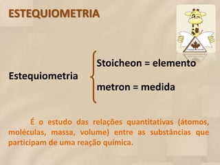 ESTEQUIOMETRIA



                       Stoicheon = elemento
Estequiometria
                       metron = medida


       É o estudo das relações quantitativas (átomos,
moléculas, massa, volume) entre as substâncias que
participam de uma reação química.
 