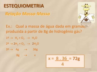 ESTEQUIOMETRIA
Relação Massa-Massa

Ex.: Qual a massa de água dada em gramas,
produzida a partir de 8g de hidrogênio gás?
1º  H2 + O2  H2O
2º  2H2 + O2  2H2O
3º  4g           36g
      8g    x
                         x = 8 . 36 = 72g
                                 4
 