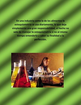 En una industria como la de los alimentos la
   estequiometria se usa diariamente, lo que deja
simplemente una gran responsabilidad, el hecho no
  solo de manejar la estequiometria si no al mismo
      tiempo entenderla y saber su finalidad a la
                     perfección.
 