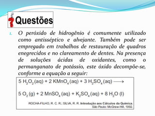 1.   O peróxido de hidrogênio é comumente utilizado
     como antisséptico e alvejante. Também pode ser
     empregado em trabalhos de restauração de quadros
     enegrecidos e no clareamento de dentes. Na presença
     de soluções ácidas de oxidantes, como o
     permanganato de potássio, este óxido decompõe-se,
     conforme a equação a seguir:
 