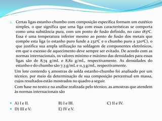 2. Certas ligas estanho-chumbo com composição específica formam um eutético
   simples, o que significa que uma liga com essas características se comporta
   como uma substância pura, com um ponto de fusão definido, no caso 183ºC.
   Essa é uma temperatura inferior mesmo ao ponto de fusão dos metais que
   compõe esta liga (o estanho puro funde a 232ºC e o chumbo puro a 320ºC), o
    que justifica sua ampla utilização na soldagem de componentes eletrônicos,
    em que o excesso de aquecimento deve sempre ser evitado. De acordo com as
    normas internacionais, os valores mínimo e máximo das densidades para essas
    ligas são de 8,74 g/mL e 8,82 g/mL, respectivamente. As densidades do
    estanho e do chumbo são 7,3 g/mL e 11,3 g/mL, respectivamente.
   Um lote contendo 5 amostras de solda estanho-chumbo foi analisado por um
   técnico, por meio da determinação de sua composição percentual em massa,
   cujos resultados estão mostrados no quadro a seguir.
   Com base no texto e na análise realizada pelo técnico, as amostras que atendem
   às normas internacionais são

 A) I e II.               B) I e III.                 C) II e IV.
 D) III e V.              E) IV e V.
 