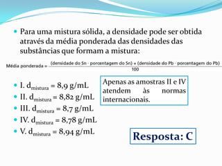  Para uma mistura sólida, a densidade pode ser obtida
  através da média ponderada das densidades das
  substâncias que formam a mistura:


                             Apenas as amostras II e IV
 I. dmistura = 8,9 g/mL
                             atendem     às   normas
 II. dmistura = 8,82 g/mL   internacionais.
 III. dmistura = 8,7 g/mL
 IV. dmistura = 8,78 g/mL
 V. dmistura = 8,94 g/mL
                                      Resposta: C
 