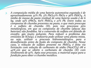 3.   A composição média de uma bateria automotiva esgotada é de
     aproximadamente 32% Pb, 3% PbO,17% PbO2 e 36% PbSO4. A
     média de massa da pasta residual de uma bateria usada é de 6
     kg, onde 19% éPbO2, 60% PbSO4 e 21% Pb. Entre todos os
     compostos de chumbo presentes na pasta, o que mais preocupa
     é o sulfato de chumbo (II), pois nos processos piro
     metalúrgicos, em que os compostos de chumbo (placas das
     baterias) são fundidos, há a conversão de sulfato em dióxido de
     enxofre, gás muito poluente. Para reduzir o problema das
     emissões de SO2(g), a indústria pode utilizar uma planta mista,
     ou seja, utilizar o processo hidrometalúrgico, para a
     dessulfuração antes da fusão do composto de chumbo. Nesse
     caso, a redução de sulfato presente no PbSO4 é feita via
     lixiviação com solução de carbonato de sódio (Na2CO3) 1M a
     45ºC,em que se obtém o carbonato de chumbo (II) com
     rendimento de 91%. Após esse processo, o material segue para a
     fundição para obter o chumbo metálico.
 