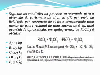  Segundo as condições do processo apresentado para a
    obtenção de carbonato de chumbo (II) por meio da
    lixiviação por carbonato de sódio e considerando uma
    massa de pasta residual de uma bateria de 6 kg, qual
    quantidade aproximada, em quilogramas, de PbCO3 é
    obtida?

   A) 1,7 kg
   B) 1,9 kg
   C) 2,9 kg
   D) 3,3 kg
   E) 3,6 kg
 