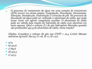 4.     O processo de tratamento da água em uma estação de tratamento
       (ETA) ocorre em várias etapas: Coagulação, Floculação, Decantação,
       Filtração, Desinfecção, Fluoretação e Correção do pH. No processo de
       floculação da água pode ser utilizado o aluminato de sódio, que pode
       atuar como um agente coagulante auxiliar. O aluminato de sódio
       pode ser obtido pela reação do hidróxido de sódio com alumínio em
       meio aquoso. Qual o volume (L) de gás hidrogênio liberados quando
       são produzidos 492 g do aluminato de sódio, nesta reação?

     (Dados: Considere o volume do gás nas CNTP = 22,4 L/mol; Massas
     atômicas (g/mol): Na=23, O =16, H =1, Al =27).

    a) 9
    b) 201,6
    c) 89,6
    d) 403,2
    e) 413,3
 