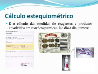 Cálculo estequiométrico
 É o cálculo das medidas de reagentes e produtos
 envolvidos em reações químicas. No dia a dia, temos:
 