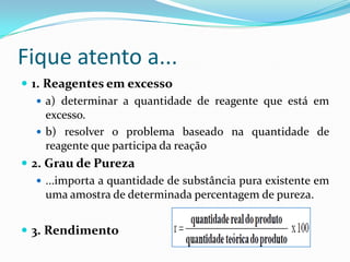 Fique atento a...
 1. Reagentes em excesso
    a) determinar a quantidade de reagente que está em
     excesso.
    b) resolver o problema baseado na quantidade de
     reagente que participa da reação
 2. Grau de Pureza
    ...importa a quantidade de substância pura existente em
     uma amostra de determinada percentagem de pureza.


 3. Rendimento
 