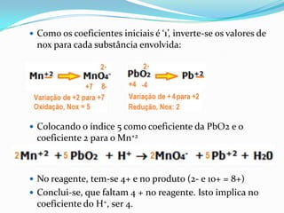  Como os coeficientes iniciais é ‘1’, inverte-se os valores de
  nox para cada substância envolvida:




 Colocando o índice 5 como coeficiente da PbO2 e o
  coeficiente 2 para o Mn+2



 No reagente, tem-se 4+ e no produto (2- e 10+ = 8+)
 Conclui-se, que faltam 4 + no reagente. Isto implica no
  coeficiente do H+, ser 4.
 