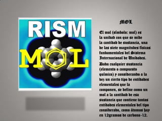 MOL

El mol (símbolo: mol) es
la unidad con que se mide
la cantidad de sustancia, una
de las siete magnitudes físicas
fundamentales del Sistema
Internacional de Unidades.
Dada cualquier sustancia
(elemento o compuesto
químico) y considerando a la
vez un cierto tipo de entidades
elementales que la
componen, se define como un
mol a la cantidad de esa
sustancia que contiene tantas
entidades elementales del tipo
considerado, como átomos hay
en 12gramos de carbono-12.
 