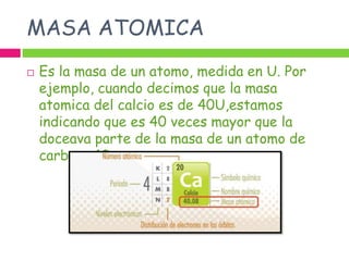 MASA ATOMICA
   Es la masa de un atomo, medida en U. Por
    ejemplo, cuando decimos que la masa
    atomica del calcio es de 40U,estamos
    indicando que es 40 veces mayor que la
    doceava parte de la masa de un atomo de
    carbono 12.
 