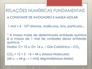 RELAÇÕES NUMÉRICAS FUNDAMENTAIS
 CONSTANTE DE AVOGADRO E MASSA MOLAR
1 mol = 6 ∙ 1023 átomos, moléculas, íons, partículas...
“ A massa molar de determinada entidade química
é a massa de 1 mol de unidades dessa entidade
química. ”
Dados: C= 12 u; O= 16 u. – Gás Carbônico – CO2
CO2 = 12 + 2 ∙ 16 = 44 u (Massa Molecular)
(44 u → 44 g → 1 mol) 44g/mol(Massa Molar)
 