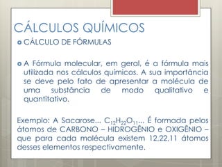 CÁLCULOS QUÍMICOS
 CÁLCULO DE FÓRMULAS
 A Fórmula molecular, em geral, é a fórmula mais
utilizada nos cálculos químicos. A sua importância
se deve pelo fato de apresentar a molécula de
uma substância de modo qualitativo e
quantitativo.
Exemplo: A Sacarose... C12H22O11... É formada pelos
átomos de CARBONO – HIDROGÊNIO e OXIGÊNIO –
que para cada molécula existem 12,22,11 átomos
desses elementos respectivamente.
 