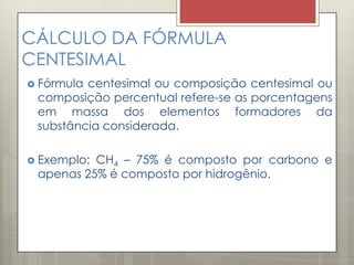 CÁLCULO DA FÓRMULA
CENTESIMAL
 Fórmula centesimal ou composição centesimal ou
composição percentual refere-se as porcentagens
em massa dos elementos formadores da
substância considerada.
 Exemplo: CH4 – 75% é composto por carbono e
apenas 25% é composto por hidrogênio.
 