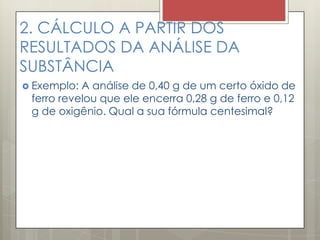 2. CÁLCULO A PARTIR DOS
RESULTADOS DA ANÁLISE DA
SUBSTÂNCIA
 Exemplo: A análise de 0,40 g de um certo óxido de
ferro revelou que ele encerra 0,28 g de ferro e 0,12
g de oxigênio. Qual a sua fórmula centesimal?
 