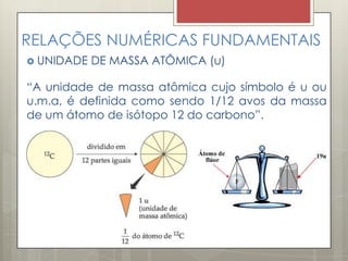 RELAÇÕES NUMÉRICAS FUNDAMENTAIS
 UNIDADE DE MASSA ATÔMICA (u)
“A unidade de massa atômica cujo símbolo é u ou
u.m.a, é definida como sendo 1/12 avos da massa
de um átomo de isótopo 12 do carbono”.
 