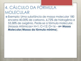 4. CÁLCULO DA FÓRMULA
MOLECULAR
 Exemplo: Uma substância de massa molecular 180
encerra 40,00% de carbono, 6,72% de hidrogênio e
53,58% de oxigênio. Pede-se a fórmula molecular.
(Massas Atômicas= H=1; C=12; O=16 – n= Massa
Molecular/Massa da fórmula mínima).
 