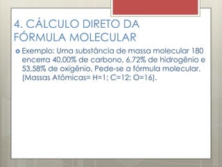4. CÁLCULO DIRETO DA
FÓRMULA MOLECULAR
 Exemplo: Uma substância de massa molecular 180
encerra 40,00% de carbono, 6,72% de hidrogênio e
53,58% de oxigênio. Pede-se a fórmula molecular.
(Massas Atômicas= H=1; C=12; O=16).
 