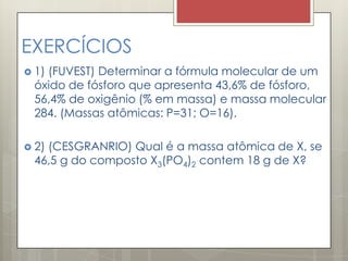 EXERCÍCIOS
 1) (FUVEST) Determinar a fórmula molecular de um
óxido de fósforo que apresenta 43,6% de fósforo,
56,4% de oxigênio (% em massa) e massa molecular
284. (Massas atômicas: P=31; O=16).
 2) (CESGRANRIO) Qual é a massa atômica de X, se
46,5 g do composto X3(PO4)2 contem 18 g de X?
 