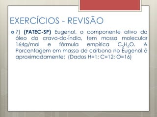 EXERCÍCIOS - REVISÃO
 7) (FATEC-SP) Eugenol, o componente ativo do
óleo do cravo-da-Índia, tem massa molecular
164g/mol e fórmula empírica C5H6O. A
Porcentagem em massa de carbono no Eugenol é
aproximadamente: (Dados H=1; C=12; O=16)
 