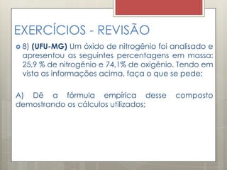 EXERCÍCIOS - REVISÃO
 8) (UFU-MG) Um óxido de nitrogênio foi analisado e
apresentou as seguintes percentagens em massa:
25,9 % de nitrogênio e 74,1% de oxigênio. Tendo em
vista as informações acima, faça o que se pede:
A) Dê a fórmula empírica desse composto
demostrando os cálculos utilizados;
 