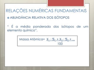 RELAÇÕES NUMÉRICAS FUNDAMENTAIS
 ABUNDÂNCIA RELATIVA DOS ISÓTOPOS
“ É a média ponderada dos isótopos de um
elemento químico”.
Massa Atômica= X1 ∙ %1 + X2 ∙ %2 + ...
100
 