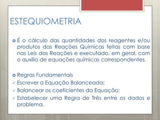 ESTEQUIOMETRIA
 É o cálculo das quantidades dos reagentes e/ou
produtos das Reações Químicas feitas com base
nas Leis das Reações e executado, em geral, com
o auxílio de equações químicas correspondentes.
 Regras Fundamentais
 Escrever a Equação Balanceada;
 Balancear os coeficientes da Equação;
 Estabelecer uma Regra de Três entre os dados e
problema.
 