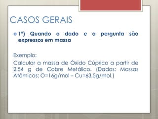 CASOS GERAIS
 1ª) Quando o dado e a pergunta são
expressos em massa
Exemplo:
Calcular a massa de Óxido Cúprico a partir de
2,54 g de Cobre Metálico. (Dados: Massas
Atômicas: O=16g/mol – Cu=63,5g/mol.)
 