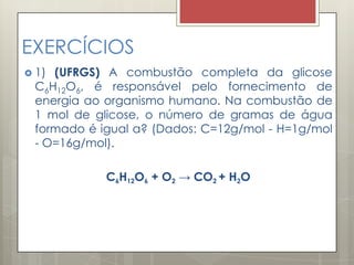 EXERCÍCIOS
 1) (UFRGS) A combustão completa da glicose
C6H12O6, é responsável pelo fornecimento de
energia ao organismo humano. Na combustão de
1 mol de glicose, o número de gramas de água
formado é igual a? (Dados: C=12g/mol - H=1g/mol
- O=16g/mol).
C6H12O6 + O2 → CO2 + H2O
 