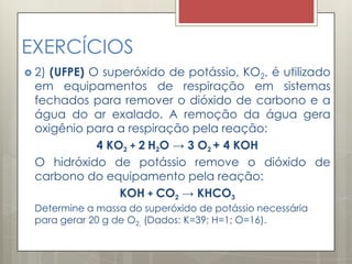 EXERCÍCIOS
 2) (UFPE) O superóxido de potássio, KO2, é utilizado
em equipamentos de respiração em sistemas
fechados para remover o dióxido de carbono e a
água do ar exalado. A remoção da água gera
oxigênio para a respiração pela reação:
4 KO2 + 2 H2O → 3 O2 + 4 KOH
O hidróxido de potássio remove o dióxido de
carbono do equipamento pela reação:
KOH + CO2 → KHCO3
Determine a massa do superóxido de potássio necessária
para gerar 20 g de O2. (Dados: K=39; H=1; O=16).
 